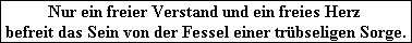 Nur ein freier Verstand und ein freies Herz 
befreit das Sein von der Fessel einer tr�bseligen Sorge.