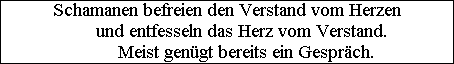 Schamanen befreien den Verstand vom Herzen
      und entfesseln das Herz vom Verstand.
        Meist gen�gt bereits ein Gespr�ch.